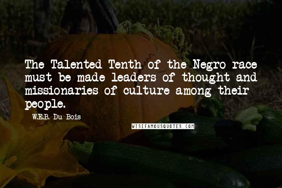 W.E.B. Du Bois Quotes: The Talented Tenth of the Negro race must be made leaders of thought and missionaries of culture among their people.