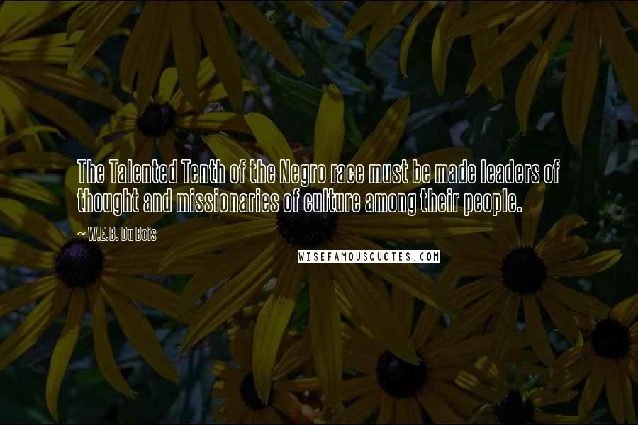 W.E.B. Du Bois Quotes: The Talented Tenth of the Negro race must be made leaders of thought and missionaries of culture among their people.