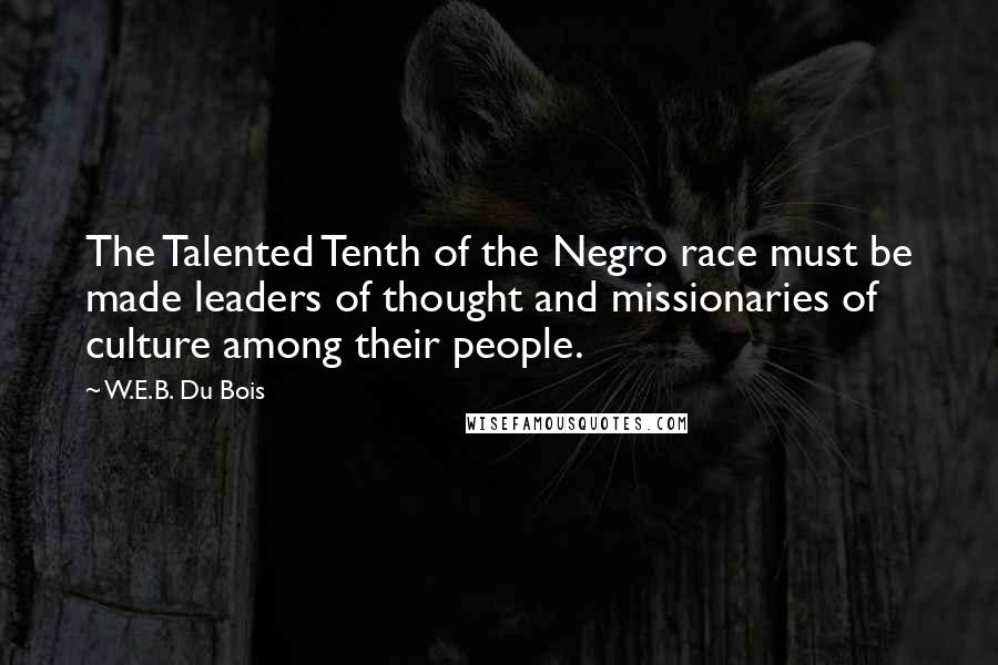 W.E.B. Du Bois Quotes: The Talented Tenth of the Negro race must be made leaders of thought and missionaries of culture among their people.