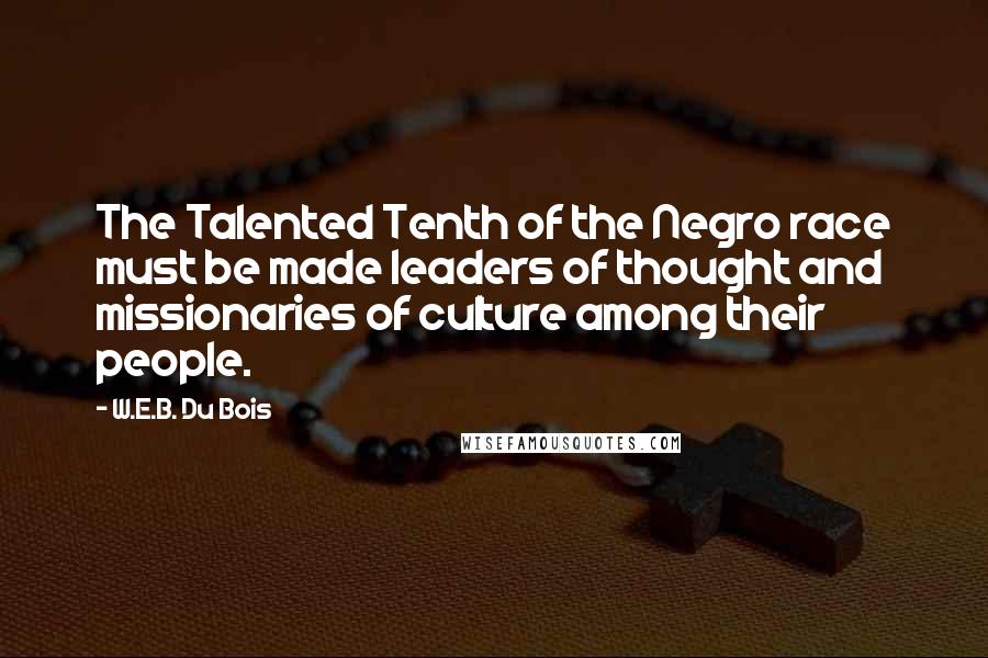 W.E.B. Du Bois Quotes: The Talented Tenth of the Negro race must be made leaders of thought and missionaries of culture among their people.