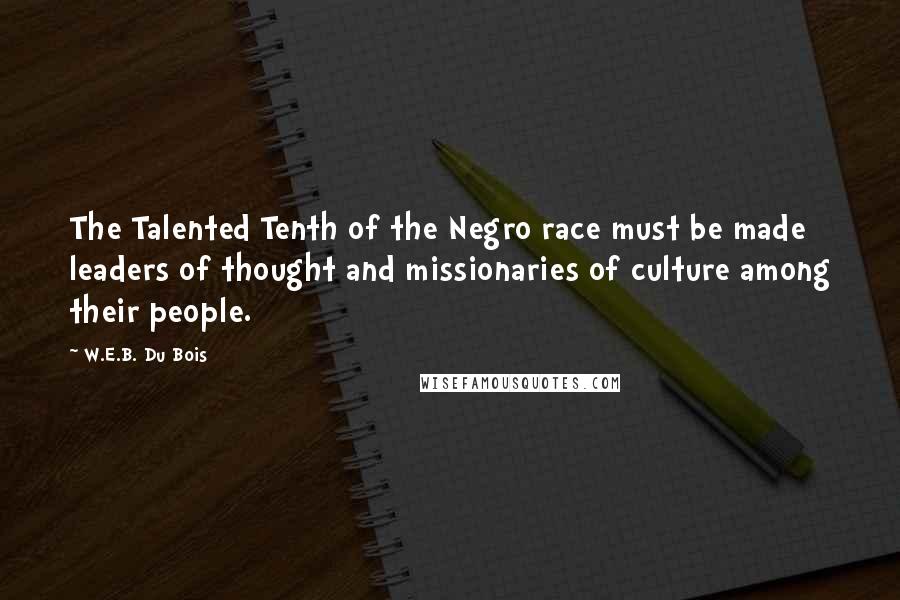 W.E.B. Du Bois Quotes: The Talented Tenth of the Negro race must be made leaders of thought and missionaries of culture among their people.