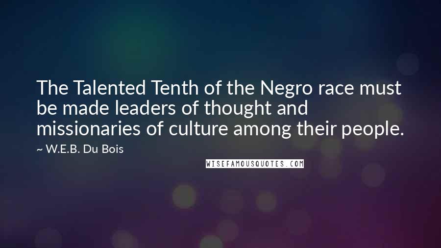 W.E.B. Du Bois Quotes: The Talented Tenth of the Negro race must be made leaders of thought and missionaries of culture among their people.