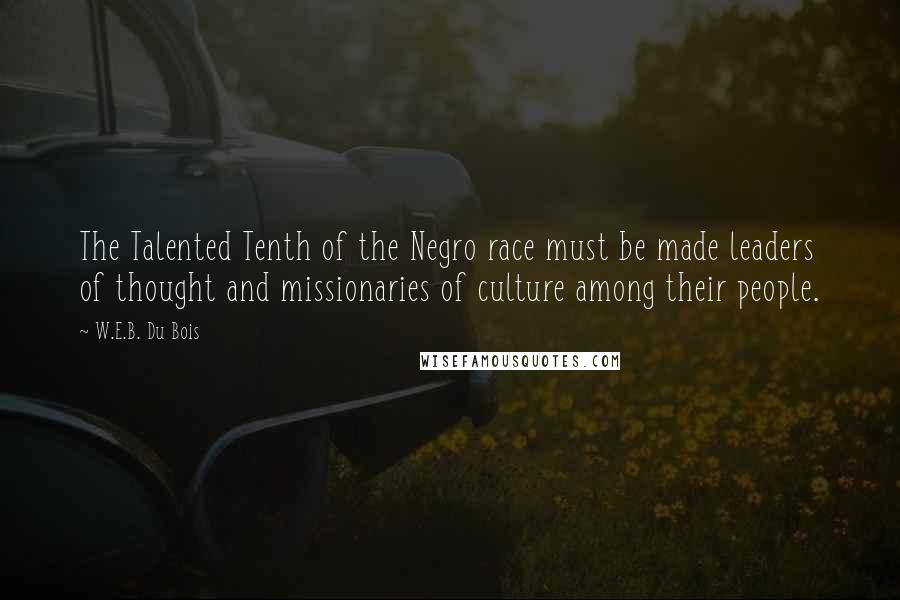 W.E.B. Du Bois Quotes: The Talented Tenth of the Negro race must be made leaders of thought and missionaries of culture among their people.