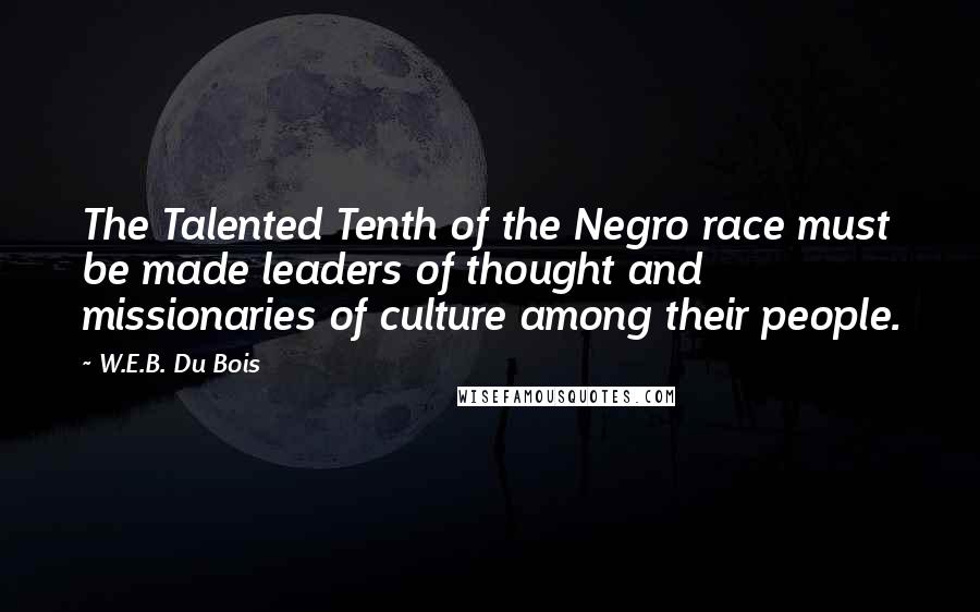 W.E.B. Du Bois Quotes: The Talented Tenth of the Negro race must be made leaders of thought and missionaries of culture among their people.
