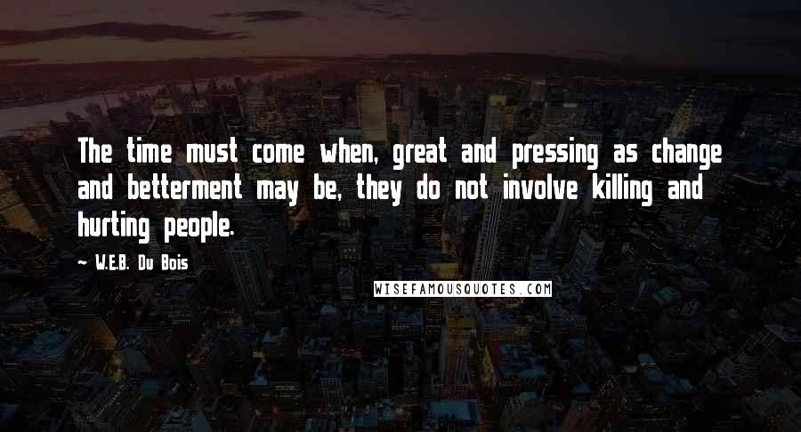 W.E.B. Du Bois Quotes: The time must come when, great and pressing as change and betterment may be, they do not involve killing and hurting people.