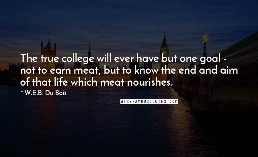 W.E.B. Du Bois Quotes: The true college will ever have but one goal - not to earn meat, but to know the end and aim of that life which meat nourishes.