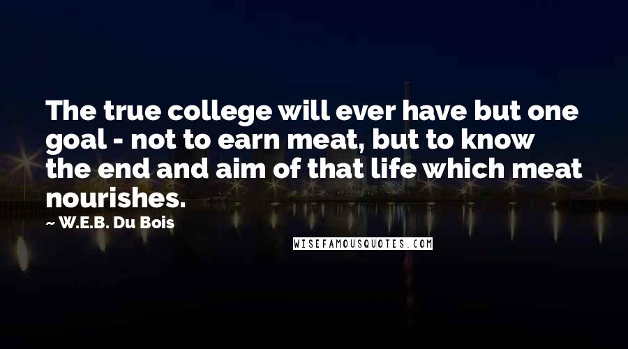 W.E.B. Du Bois Quotes: The true college will ever have but one goal - not to earn meat, but to know the end and aim of that life which meat nourishes.