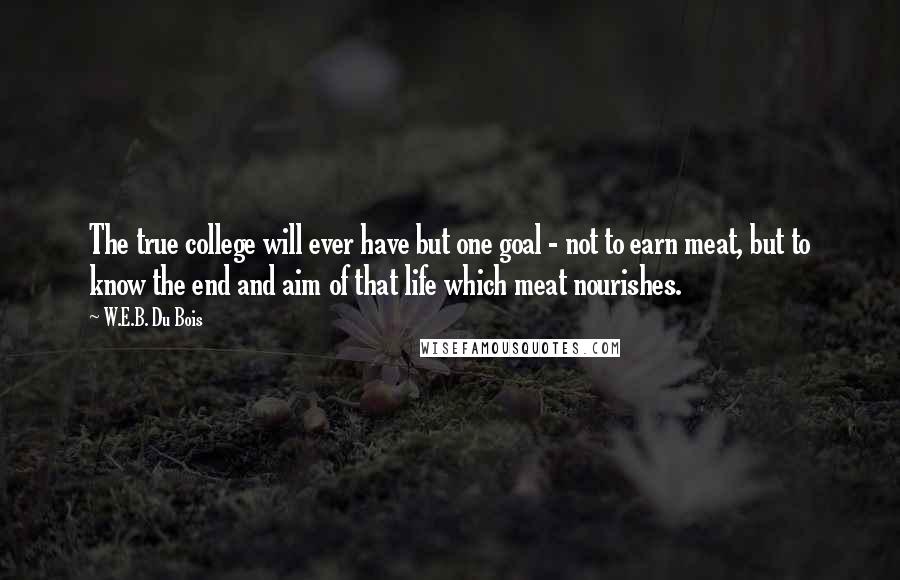 W.E.B. Du Bois Quotes: The true college will ever have but one goal - not to earn meat, but to know the end and aim of that life which meat nourishes.