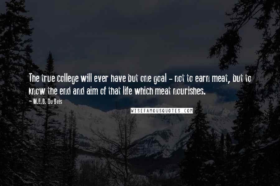 W.E.B. Du Bois Quotes: The true college will ever have but one goal - not to earn meat, but to know the end and aim of that life which meat nourishes.