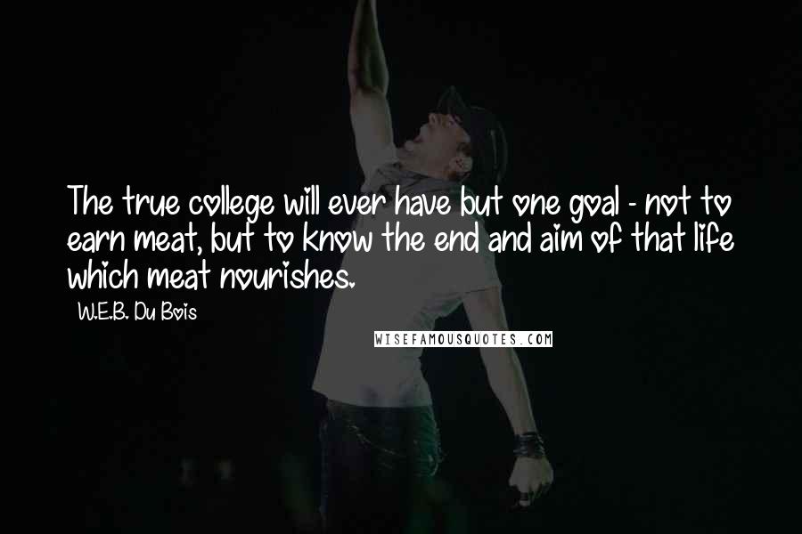 W.E.B. Du Bois Quotes: The true college will ever have but one goal - not to earn meat, but to know the end and aim of that life which meat nourishes.