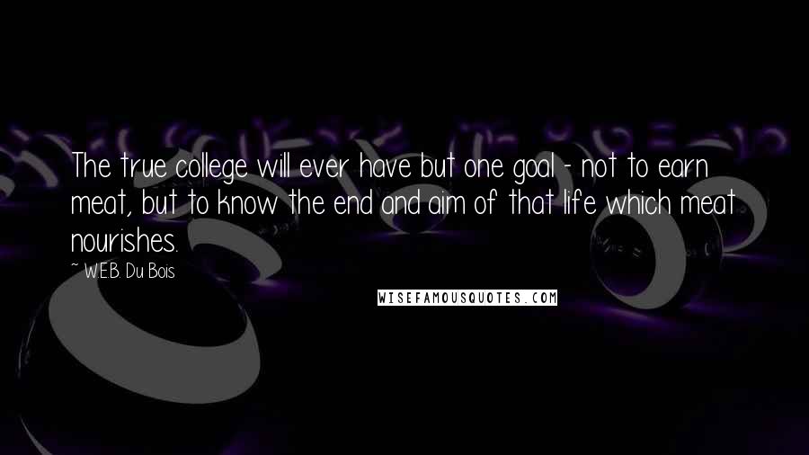 W.E.B. Du Bois Quotes: The true college will ever have but one goal - not to earn meat, but to know the end and aim of that life which meat nourishes.