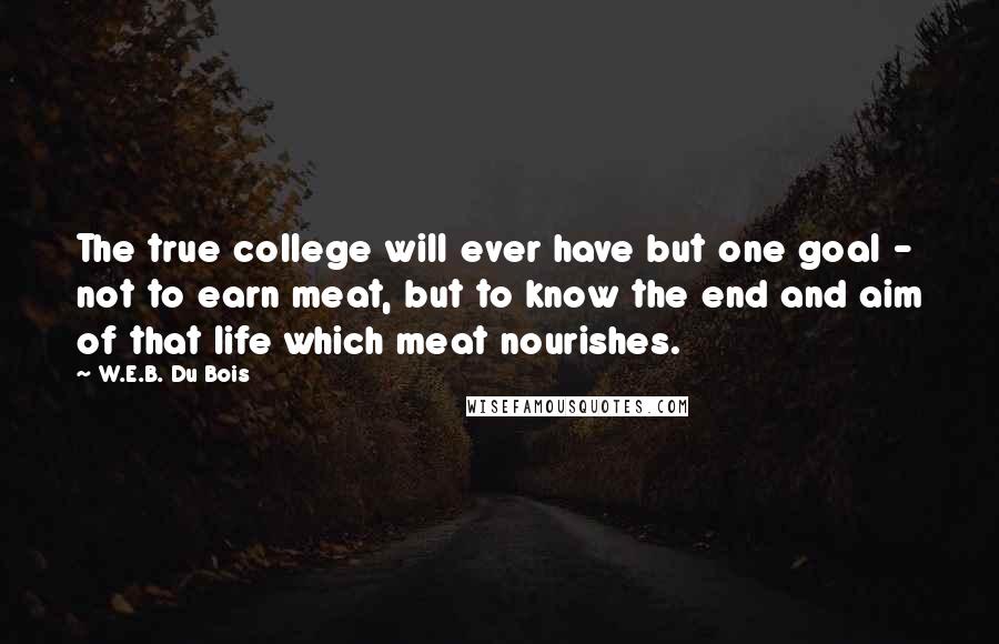 W.E.B. Du Bois Quotes: The true college will ever have but one goal - not to earn meat, but to know the end and aim of that life which meat nourishes.