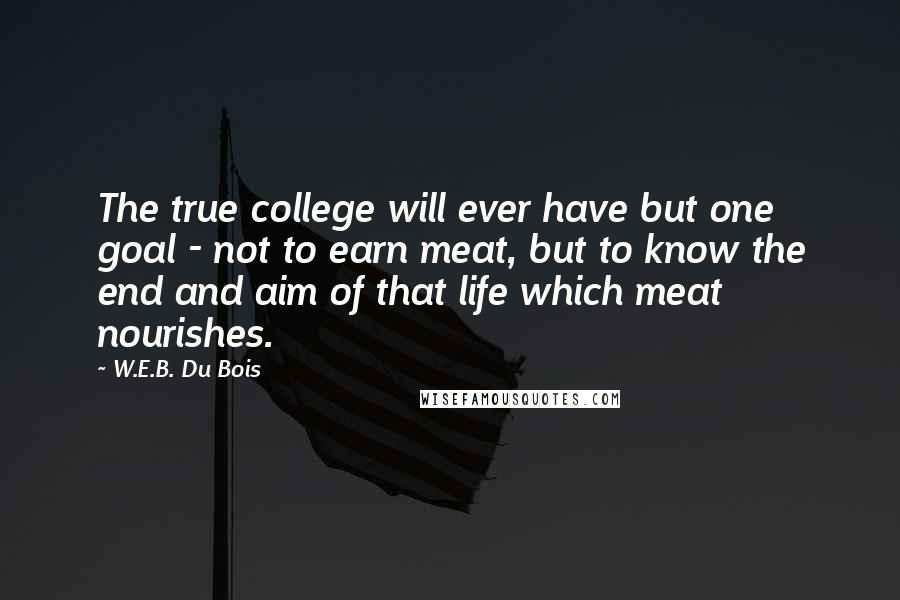 W.E.B. Du Bois Quotes: The true college will ever have but one goal - not to earn meat, but to know the end and aim of that life which meat nourishes.