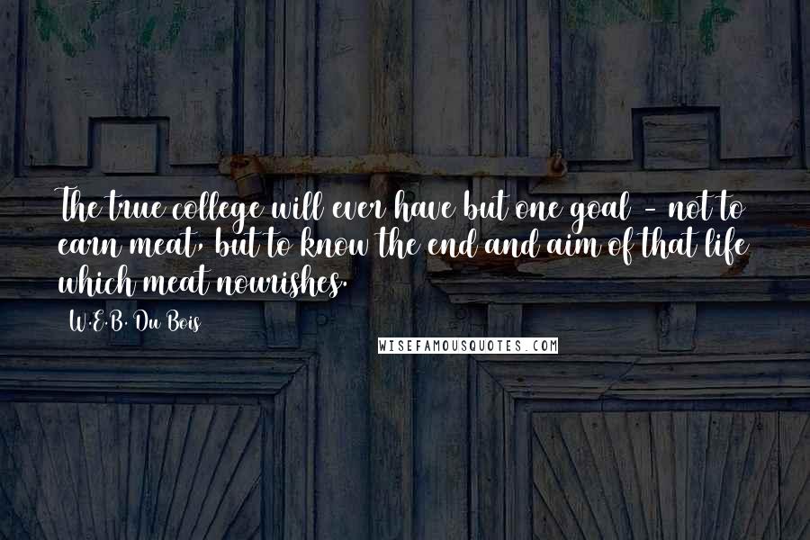 W.E.B. Du Bois Quotes: The true college will ever have but one goal - not to earn meat, but to know the end and aim of that life which meat nourishes.