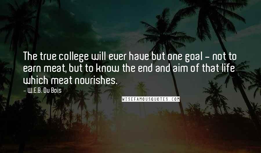 W.E.B. Du Bois Quotes: The true college will ever have but one goal - not to earn meat, but to know the end and aim of that life which meat nourishes.