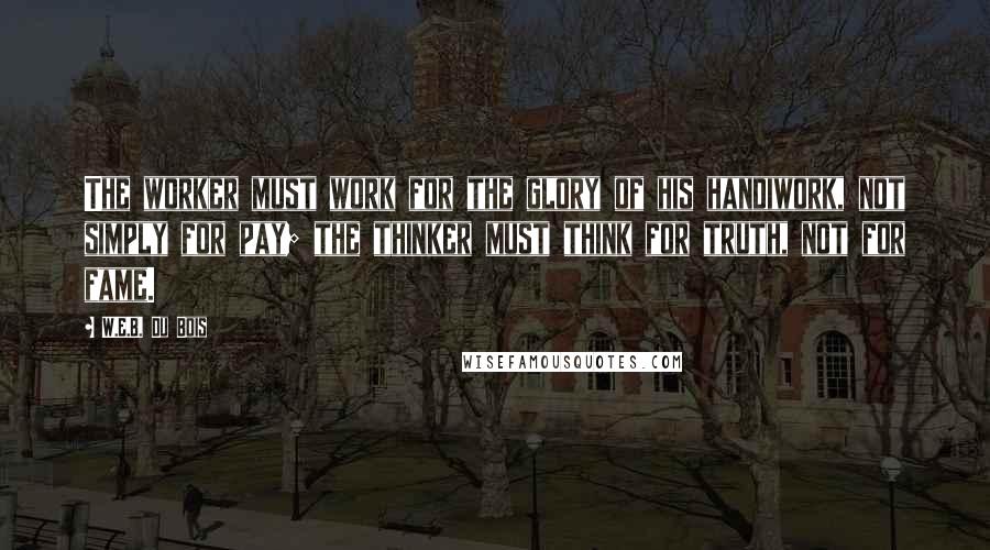 W.E.B. Du Bois Quotes: The worker must work for the glory of his handiwork, not simply for pay; the thinker must think for truth, not for fame.