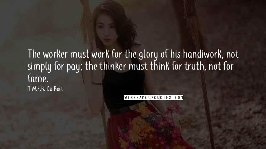 W.E.B. Du Bois Quotes: The worker must work for the glory of his handiwork, not simply for pay; the thinker must think for truth, not for fame.