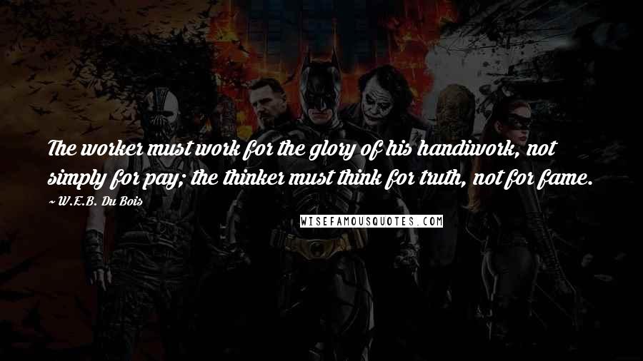 W.E.B. Du Bois Quotes: The worker must work for the glory of his handiwork, not simply for pay; the thinker must think for truth, not for fame.