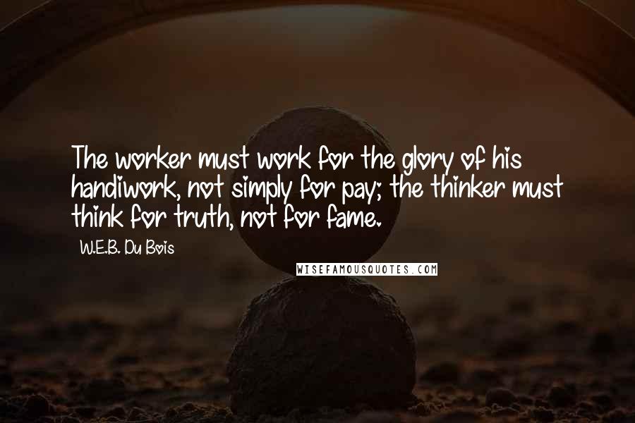 W.E.B. Du Bois Quotes: The worker must work for the glory of his handiwork, not simply for pay; the thinker must think for truth, not for fame.