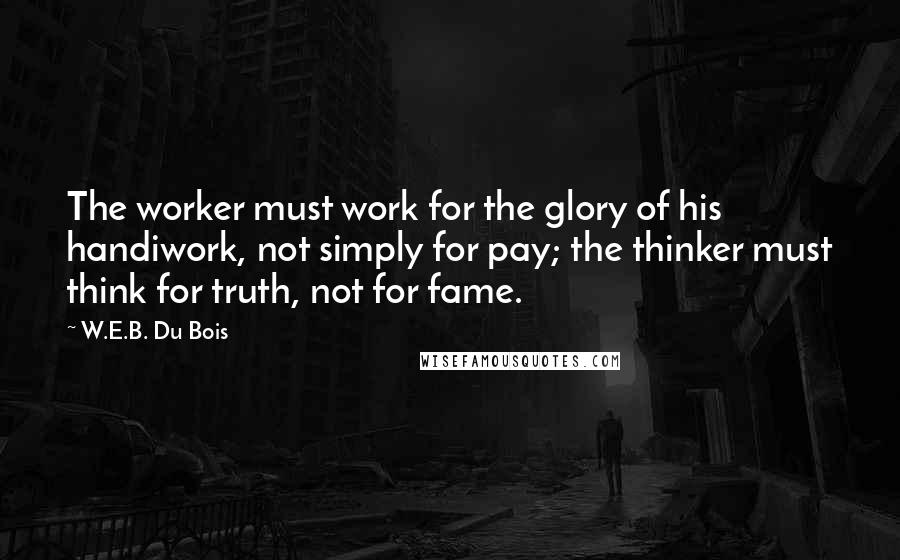 W.E.B. Du Bois Quotes: The worker must work for the glory of his handiwork, not simply for pay; the thinker must think for truth, not for fame.