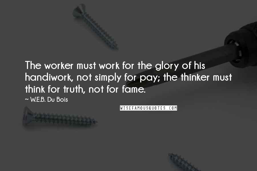 W.E.B. Du Bois Quotes: The worker must work for the glory of his handiwork, not simply for pay; the thinker must think for truth, not for fame.