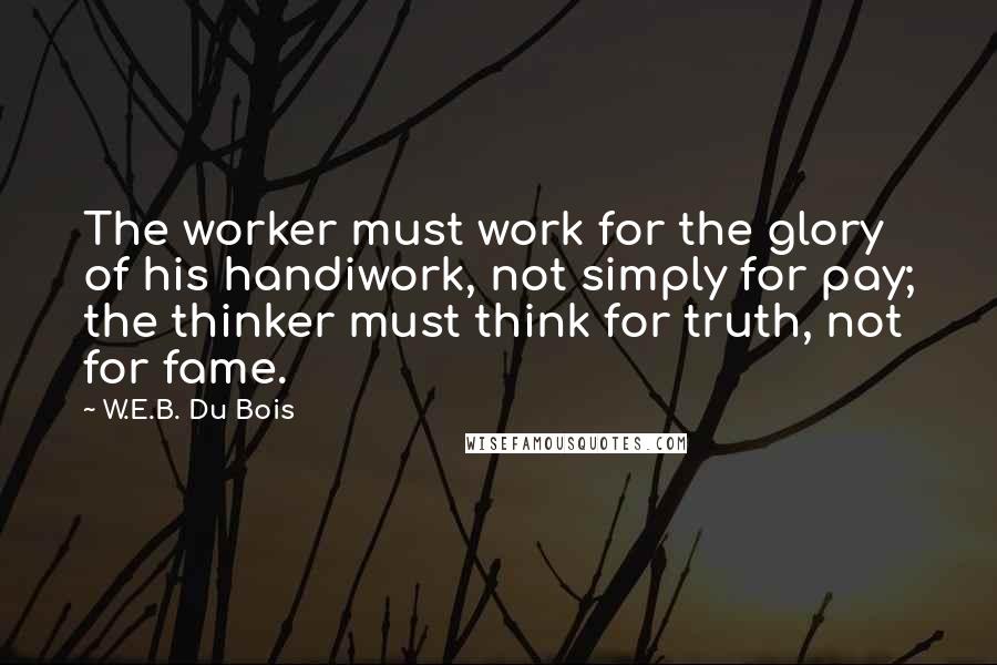 W.E.B. Du Bois Quotes: The worker must work for the glory of his handiwork, not simply for pay; the thinker must think for truth, not for fame.