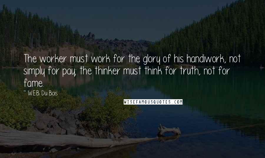 W.E.B. Du Bois Quotes: The worker must work for the glory of his handiwork, not simply for pay; the thinker must think for truth, not for fame.