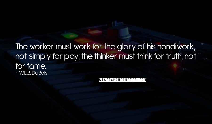 W.E.B. Du Bois Quotes: The worker must work for the glory of his handiwork, not simply for pay; the thinker must think for truth, not for fame.