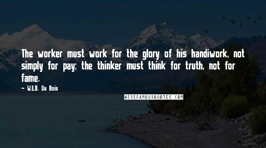 W.E.B. Du Bois Quotes: The worker must work for the glory of his handiwork, not simply for pay; the thinker must think for truth, not for fame.