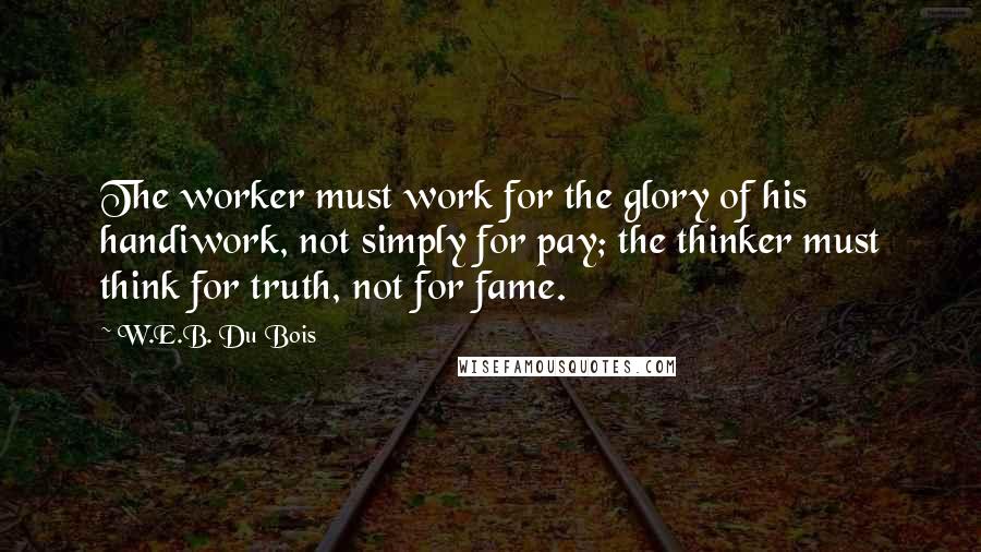 W.E.B. Du Bois Quotes: The worker must work for the glory of his handiwork, not simply for pay; the thinker must think for truth, not for fame.