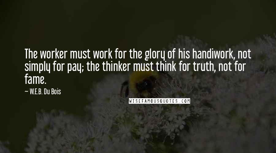 W.E.B. Du Bois Quotes: The worker must work for the glory of his handiwork, not simply for pay; the thinker must think for truth, not for fame.