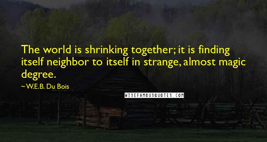 W.E.B. Du Bois Quotes: The world is shrinking together; it is finding itself neighbor to itself in strange, almost magic degree.