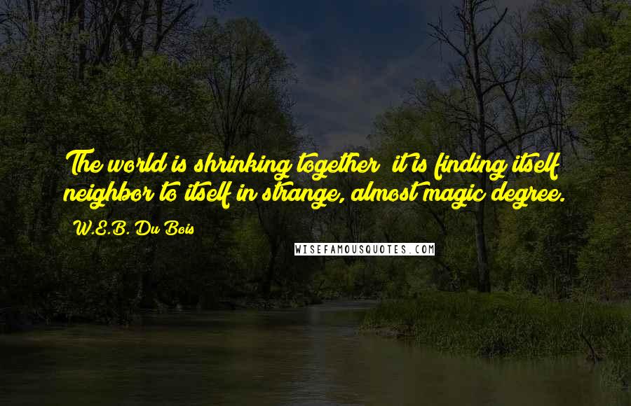 W.E.B. Du Bois Quotes: The world is shrinking together; it is finding itself neighbor to itself in strange, almost magic degree.