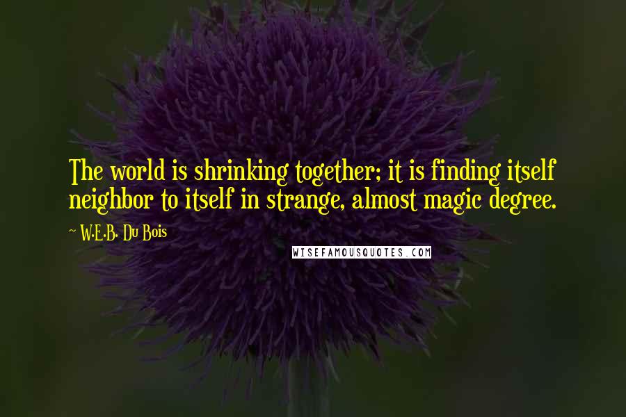 W.E.B. Du Bois Quotes: The world is shrinking together; it is finding itself neighbor to itself in strange, almost magic degree.