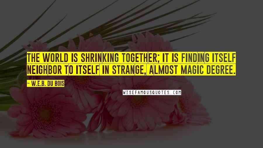 W.E.B. Du Bois Quotes: The world is shrinking together; it is finding itself neighbor to itself in strange, almost magic degree.