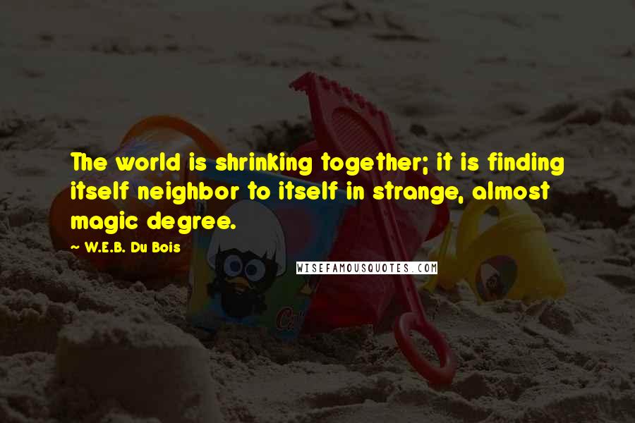 W.E.B. Du Bois Quotes: The world is shrinking together; it is finding itself neighbor to itself in strange, almost magic degree.
