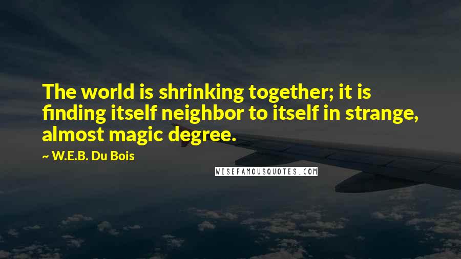 W.E.B. Du Bois Quotes: The world is shrinking together; it is finding itself neighbor to itself in strange, almost magic degree.