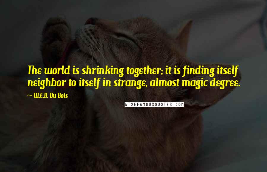 W.E.B. Du Bois Quotes: The world is shrinking together; it is finding itself neighbor to itself in strange, almost magic degree.