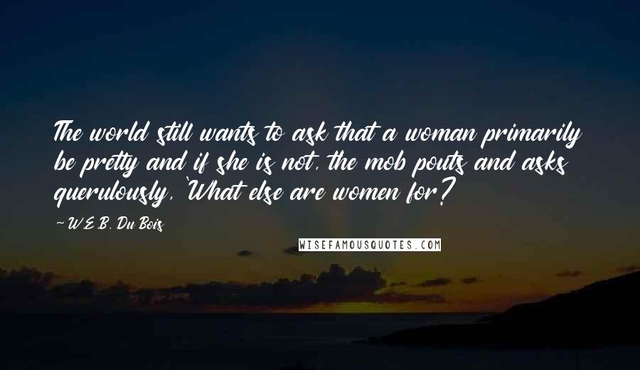 W.E.B. Du Bois Quotes: The world still wants to ask that a woman primarily be pretty and if she is not, the mob pouts and asks querulously, 'What else are women for?