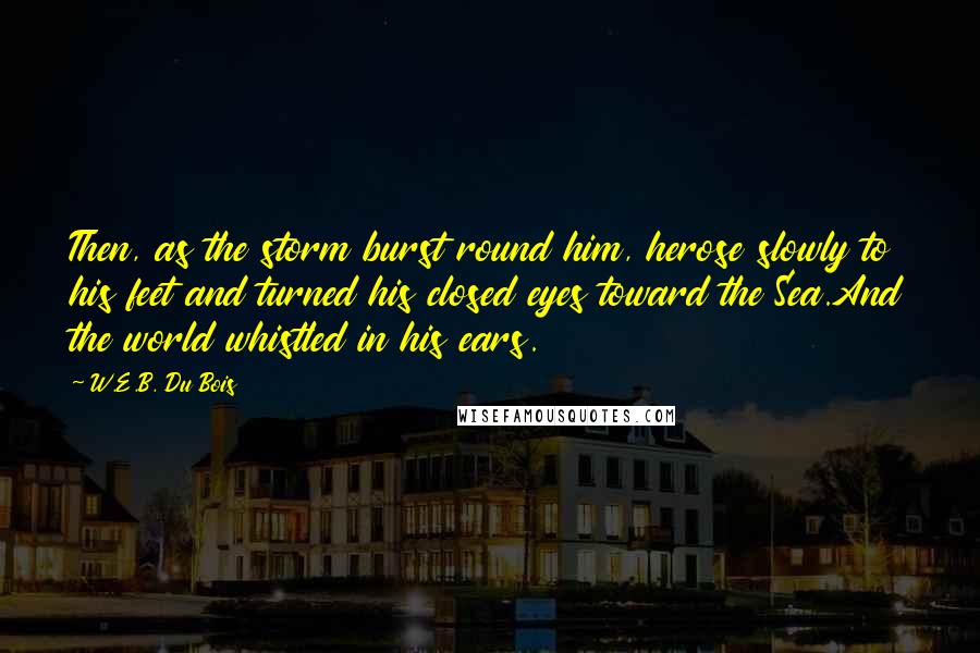 W.E.B. Du Bois Quotes: Then, as the storm burst round him, herose slowly to his feet and turned his closed eyes toward the Sea.And the world whistled in his ears.