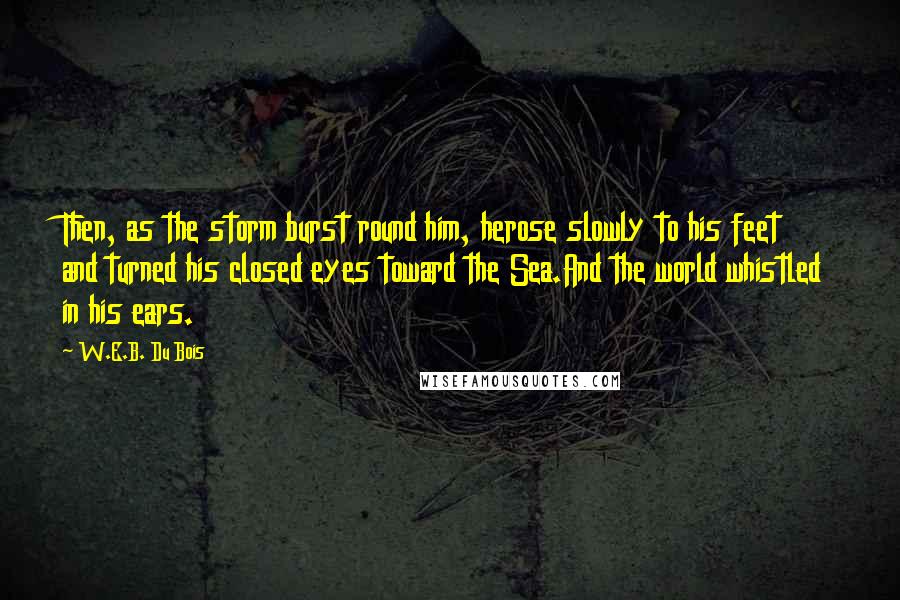 W.E.B. Du Bois Quotes: Then, as the storm burst round him, herose slowly to his feet and turned his closed eyes toward the Sea.And the world whistled in his ears.