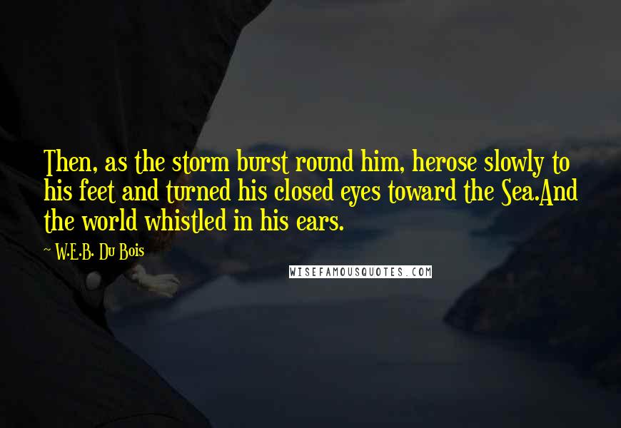 W.E.B. Du Bois Quotes: Then, as the storm burst round him, herose slowly to his feet and turned his closed eyes toward the Sea.And the world whistled in his ears.