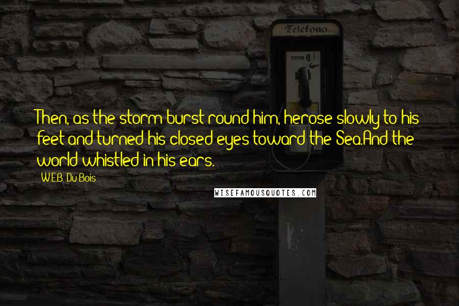 W.E.B. Du Bois Quotes: Then, as the storm burst round him, herose slowly to his feet and turned his closed eyes toward the Sea.And the world whistled in his ears.