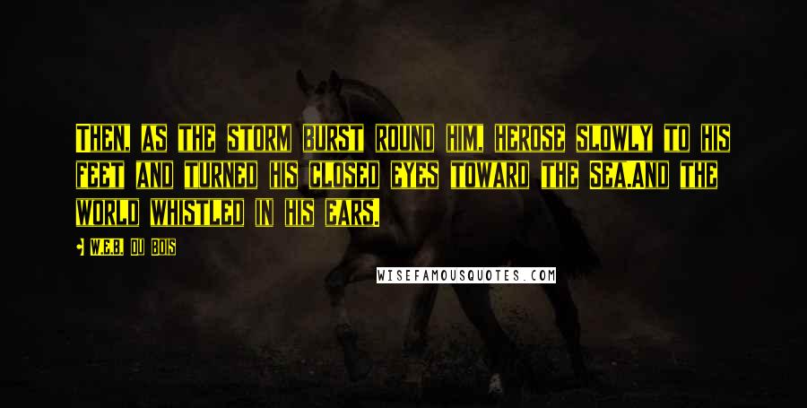 W.E.B. Du Bois Quotes: Then, as the storm burst round him, herose slowly to his feet and turned his closed eyes toward the Sea.And the world whistled in his ears.