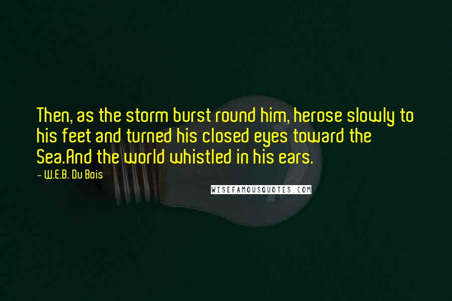 W.E.B. Du Bois Quotes: Then, as the storm burst round him, herose slowly to his feet and turned his closed eyes toward the Sea.And the world whistled in his ears.