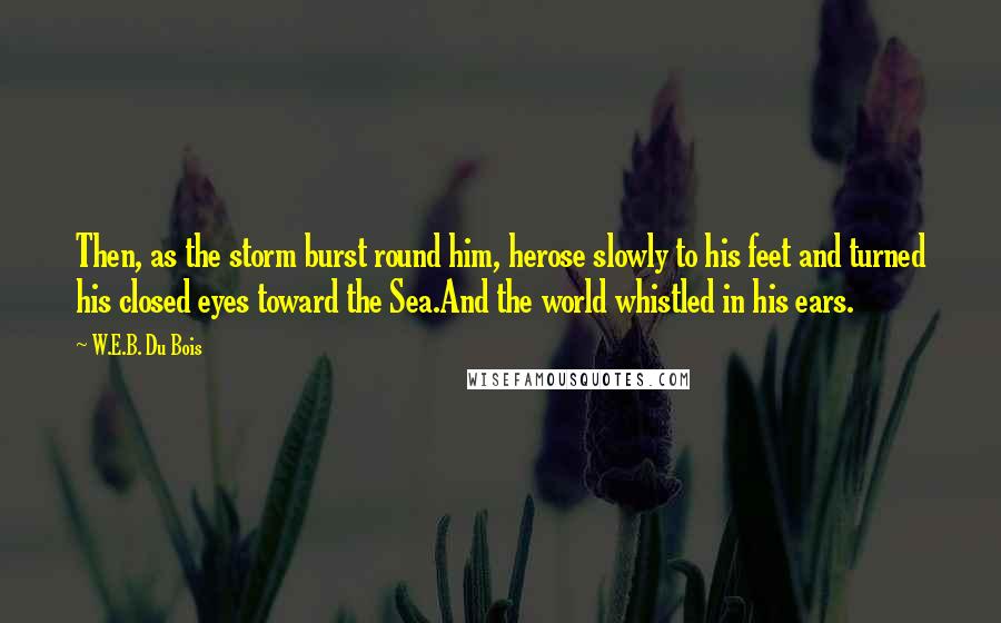 W.E.B. Du Bois Quotes: Then, as the storm burst round him, herose slowly to his feet and turned his closed eyes toward the Sea.And the world whistled in his ears.