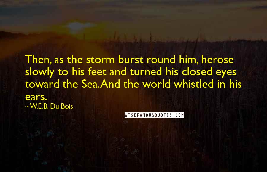 W.E.B. Du Bois Quotes: Then, as the storm burst round him, herose slowly to his feet and turned his closed eyes toward the Sea.And the world whistled in his ears.