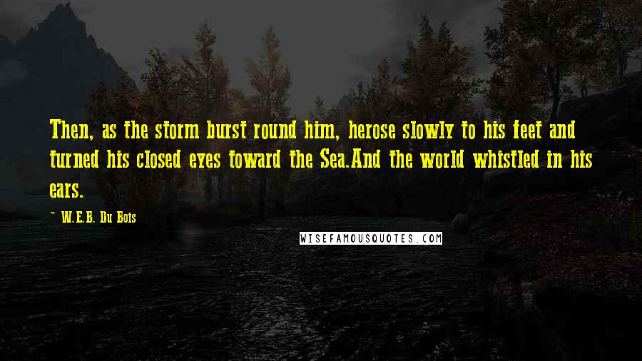W.E.B. Du Bois Quotes: Then, as the storm burst round him, herose slowly to his feet and turned his closed eyes toward the Sea.And the world whistled in his ears.