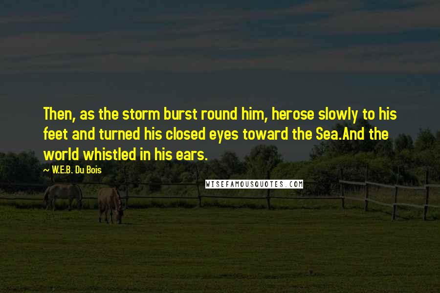 W.E.B. Du Bois Quotes: Then, as the storm burst round him, herose slowly to his feet and turned his closed eyes toward the Sea.And the world whistled in his ears.
