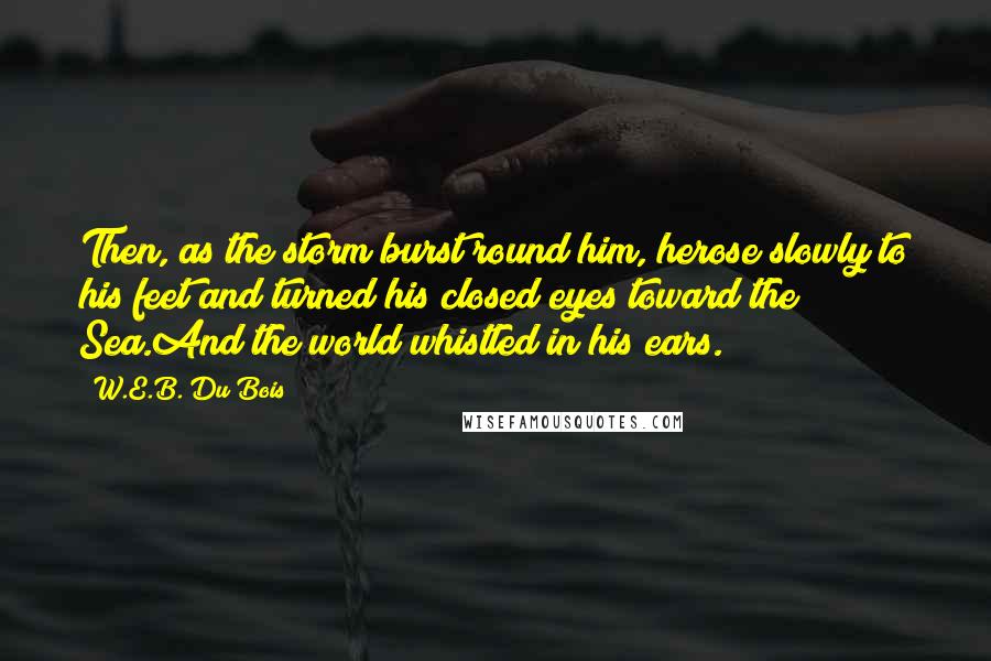 W.E.B. Du Bois Quotes: Then, as the storm burst round him, herose slowly to his feet and turned his closed eyes toward the Sea.And the world whistled in his ears.